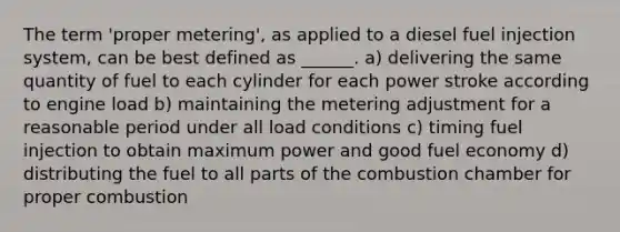 The term 'proper metering', as applied to a diesel fuel injection system, can be best defined as ______. a) delivering the same quantity of fuel to each cylinder for each power stroke according to engine load b) maintaining the metering adjustment for a reasonable period under all load conditions c) timing fuel injection to obtain maximum power and good fuel economy d) distributing the fuel to all parts of the combustion chamber for proper combustion