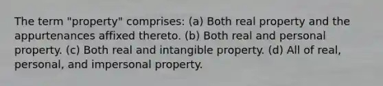 The term "property" comprises: (a) Both real property and the appurtenances affixed thereto. (b) Both real and personal property. (c) Both real and intangible property. (d) All of real, personal, and impersonal property.