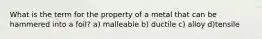 What is the term for the property of a metal that can be hammered into a foil? a) malleable b) ductile c) alloy d)tensile