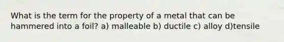 What is the term for the property of a metal that can be hammered into a foil? a) malleable b) ductile c) alloy d)tensile