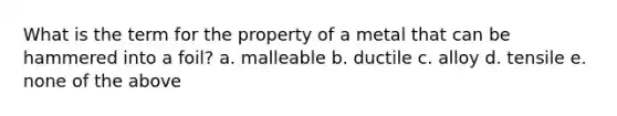 What is the term for the property of a metal that can be hammered into a foil? a. malleable b. ductile c. alloy d. tensile e. none of the above