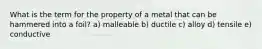 What is the term for the property of a metal that can be hammered into a foil? a) malleable b) ductile c) alloy d) tensile e) conductive