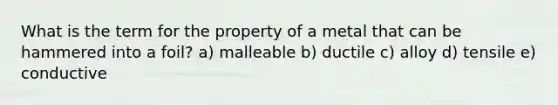 What is the term for the property of a metal that can be hammered into a foil? a) malleable b) ductile c) alloy d) tensile e) conductive