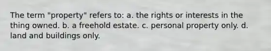 The term "property" refers to: a. the rights or interests in the thing owned. b. a freehold estate. c. personal property only. d. land and buildings only.