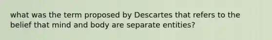 what was the term proposed by Descartes that refers to the belief that mind and body are separate entities?