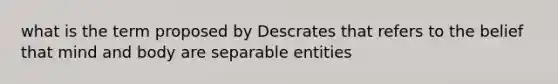 what is the term proposed by Descrates that refers to the belief that mind and body are separable entities