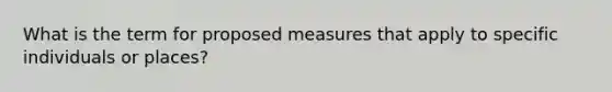 What is the term for proposed measures that apply to specific individuals or places?