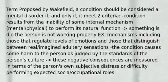 Term Proposed by Wakefield, a condition should be considered a mental disorder if, and only if, it meet 2 criteria: -condition results from the inability of some internal mechanism (mental/physical) to perform its natural function -> something is die the person is not working properly EX: mechanisms including those that regulate levels of emotions and those that distinguish between real/imagined adultery sensations -the condition causes some harm to the person as judged by the standards of the person's culture -> these negative consequences are measured in terms of the person's own subjective distress or difficulty performing expected socia/occupational roles