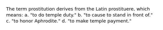 The term prostitution derives from the Latin prostituere, which means: a. "to do temple duty." b. "to cause to stand in front of." c. "to honor Aphrodite." d. "to make temple payment."