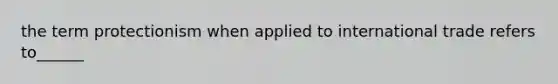 the term protectionism when applied to international trade refers to______