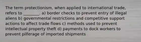 The term protectionism, when applied to international trade, refers to ________. a) border checks to prevent entry of illegal aliens b) governmental restrictions and competitive support actions to affect trade flows c) methods used to prevent intellectual property theft d) payments to dock workers to prevent pilferage of imported shipments