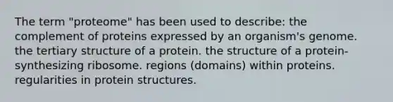 The term "proteome" has been used to describe: the complement of proteins expressed by an organism's genome. the tertiary structure of a protein. the structure of a protein-synthesizing ribosome. regions (domains) within proteins. regularities in protein structures.