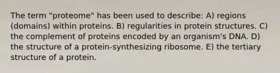 The term "proteome" has been used to describe: A) regions (domains) within proteins. B) regularities in protein structures. C) the complement of proteins encoded by an organism's DNA. D) the structure of a protein-synthesizing ribosome. E) the <a href='https://www.questionai.com/knowledge/kf06vGllnT-tertiary-structure' class='anchor-knowledge'>tertiary structure</a> of a protein.