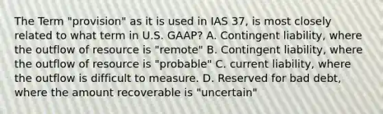 The Term "provision" as it is used in IAS 37, is most closely related to what term in U.S. GAAP? A. Contingent liability, where the outflow of resource is "remote" B. Contingent liability, where the outflow of resource is "probable" C. current liability, where the outflow is difficult to measure. D. Reserved for bad debt, where the amount recoverable is "uncertain"