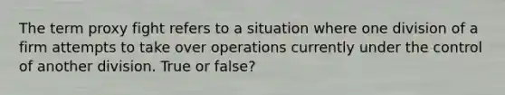 The term proxy fight refers to a situation where one division of a firm attempts to take over operations currently under the control of another division. True or false?