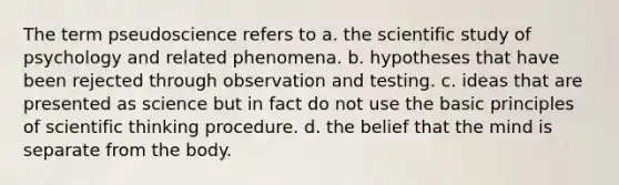 The term pseudoscience refers to a. the scientific study of psychology and related phenomena. b. hypotheses that have been rejected through observation and testing. c. ideas that are presented as science but in fact do not use the basic principles of scientific thinking procedure. d. the belief that the mind is separate from the body.