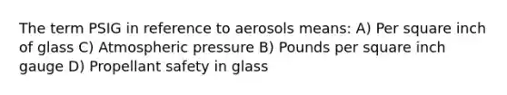 The term PSIG in reference to aerosols means: A) Per square inch of glass C) Atmospheric pressure B) Pounds per square inch gauge D) Propellant safety in glass