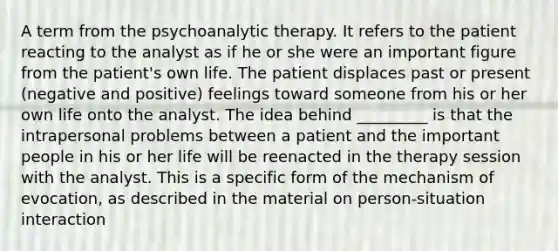 A term from the psychoanalytic therapy. It refers to the patient reacting to the analyst as if he or she were an important figure from the patient's own life. The patient displaces past or present (negative and positive) feelings toward someone from his or her own life onto the analyst. The idea behind _________ is that the intrapersonal problems between a patient and the important people in his or her life will be reenacted in the therapy session with the analyst. This is a specific form of the mechanism of evocation, as described in the material on person-situation interaction