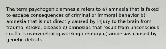 The term psychogenic amnesia refers to a) amnesia that is faked to escape consequences of criminal or immoral behavior b) amnesia that is not directly caused by injury to the brain from trauma, stroke, disease c) amnesias that result from unconscious conflicts overwhelming working memory d) amnesias caused by genetic defects