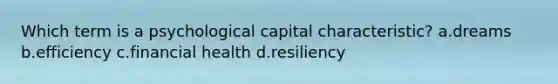 Which term is a psychological capital characteristic? a.dreams b.efficiency c.financial health d.resiliency