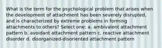 What is the term for the psychological problem that arises when the development of attachment has been severely disrupted, and is characterized by extreme problems in forming attachments to others? Select one: a. ambivalent attachment pattern b. avoidant attachment pattern c. reactive attachment disorder d. disorganized-disoriented attachment pattern