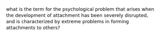 what is the term for the psychological problem that arises when the development of attachment has been severely disrupted, and is characterized by extreme problems in forming attachments to others?