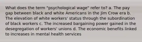 What does the term "psychological wage" refer to? a. The pay gap between black and white Americans in the Jim Crow era b. The elevation of white workers' status through the subordination of black workers c. The increased bargaining power gained in the desegregation of workers' unions d. The economic benefits linked to increases in mental health services