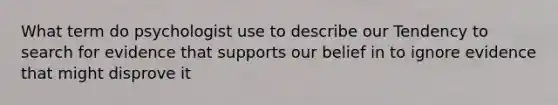What term do psychologist use to describe our Tendency to search for evidence that supports our belief in to ignore evidence that might disprove it