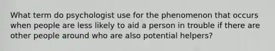 What term do psychologist use for the phenomenon that occurs when people are less likely to aid a person in trouble if there are other people around who are also potential helpers?