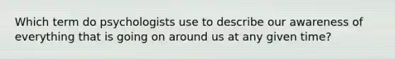 Which term do psychologists use to describe our awareness of everything that is going on around us at any given time?