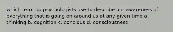 which term do psychologists use to describe our awareness of everything that is going on around us at any given time a. thinking b. cognition c. concious d. consciousness