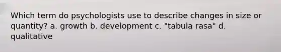 Which term do psychologists use to describe changes in size or quantity? a. growth b. development c. "tabula rasa" d. qualitative