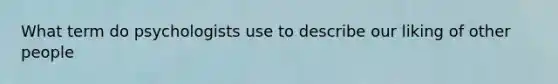 What term do psychologists use to describe our liking of other people