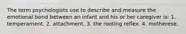 The term psychologists use to describe and measure the emotional bond between an infant and his or her caregiver is: 1. temperament. 2. attachment. 3. the rooting reflex. 4. motherese.