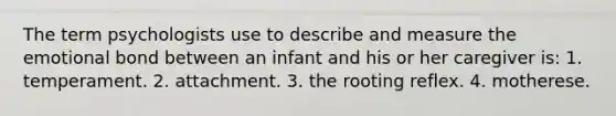 The term psychologists use to describe and measure the emotional bond between an infant and his or her caregiver is: 1. temperament. 2. attachment. 3. the rooting reflex. 4. motherese.