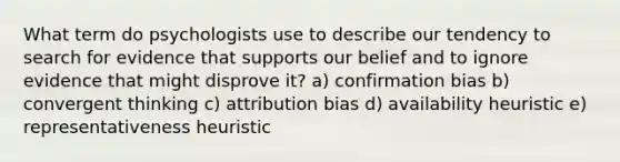 What term do psychologists use to describe our tendency to search for evidence that supports our belief and to ignore evidence that might disprove it? a) confirmation bias b) convergent thinking c) attribution bias d) availability heuristic e) representativeness heuristic