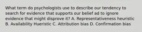 What term do psychologists use to describe our tendency to search for evidence that supports our belief ad to ignore evidence that might disprove it? A. Representativeness heuristic B. Availability Hueristic C. Attribution bias D. Confirmation bias