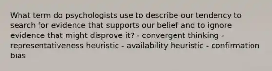 What term do psychologists use to describe our tendency to search for evidence that supports our belief and to ignore evidence that might disprove it? - convergent thinking - representativeness heuristic - availability heuristic - confirmation bias