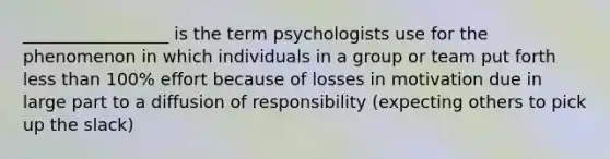 _________________ is the term psychologists use for the phenomenon in which individuals in a group or team put forth less than 100% effort because of losses in motivation due in large part to a diffusion of responsibility (expecting others to pick up the slack)