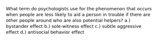 What term do psychologists use for the phenomenon that occurs when people are less likely to aid a person in trouble if there are other people around who are also potential helpers? a.) bystander effect b.) sole-witness effect c.) subtle aggressive effect d.) antisocial behavior effect