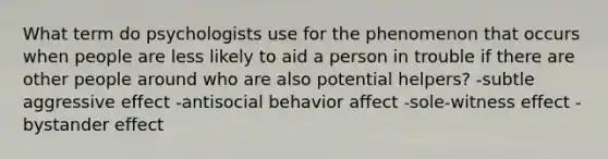 What term do psychologists use for the phenomenon that occurs when people are less likely to aid a person in trouble if there are other people around who are also potential helpers? -subtle aggressive effect -antisocial behavior affect -sole-witness effect -bystander effect