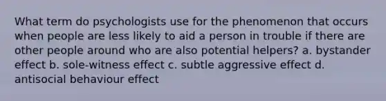 What term do psychologists use for the phenomenon that occurs when people are less likely to aid a person in trouble if there are other people around who are also potential helpers? a. bystander effect b. sole-witness effect c. subtle aggressive effect d. antisocial behaviour effect