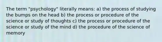 The term "psychology" literally means: a) the process of studying the bumps on the head b) the process or procedure of the science or study of thoughts c) the process or procedure of the science or study of the mind d) the procedure of the science of memory