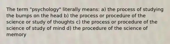 The term "psychology" literally means: a) the process of studying the bumps on the head b) the process or procedure of the science or study of thoughts c) the process or procedure of the science of study of mind d) the procedure of the science of memory