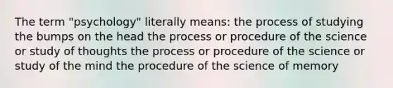 The term "psychology" literally means: the process of studying the bumps on the head the process or procedure of the science or study of thoughts the process or procedure of the science or study of the mind the procedure of the science of memory