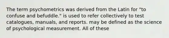 The term psychometrics was derived from the Latin for "to confuse and befuddle." is used to refer collectively to test catalogues, manuals, and reports. may be defined as the science of psychological measurement. All of these