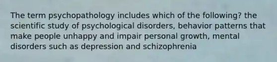 The term psychopathology includes which of the following? the scientific study of psychological disorders, behavior patterns that make people unhappy and impair personal growth, mental disorders such as depression and schizophrenia