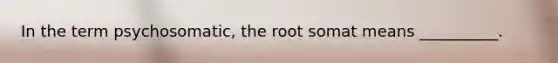 In the term psychosomatic, the root somat means __________.