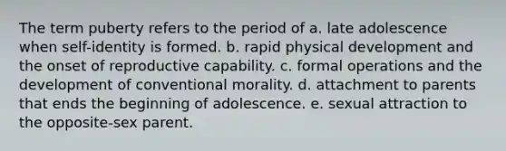 The term puberty refers to the period of a. late adolescence when self-identity is formed. b. rapid physical development and the onset of reproductive capability. c. formal operations and the development of conventional morality. d. attachment to parents that ends the beginning of adolescence. e. sexual attraction to the opposite-sex parent.