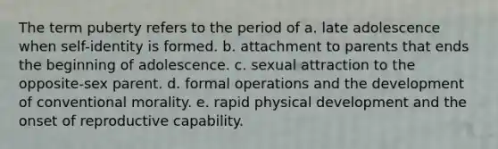 The term puberty refers to the period of a. late adolescence when self-identity is formed. b. attachment to parents that ends the beginning of adolescence. c. sexual attraction to the opposite-sex parent. d. formal operations and the development of conventional morality. e. rapid physical development and the onset of reproductive capability.